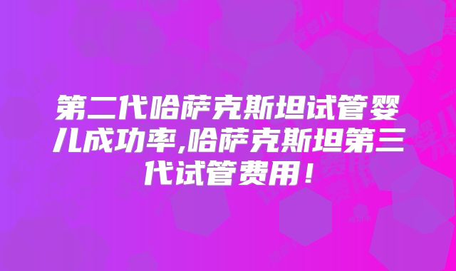 第二代哈萨克斯坦试管婴儿成功率,哈萨克斯坦第三代试管费用!