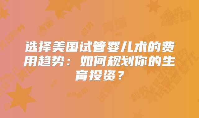选择美国试管婴儿术的费用趋势：如何规划你的生育投资？