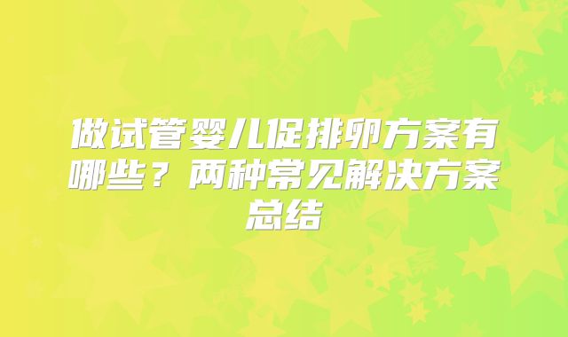 做试管婴儿促排卵方案有哪些？两种常见解决方案总结