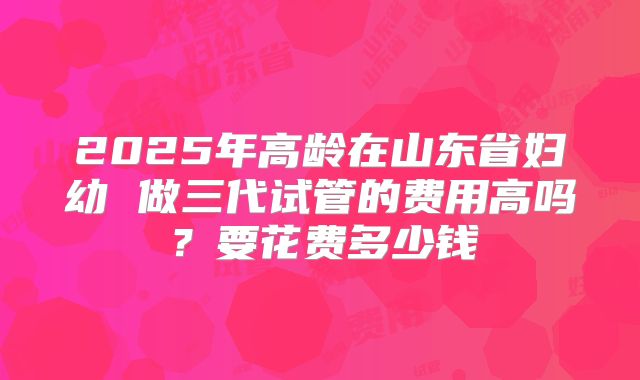 2025年高龄在山东省妇幼 做三代试管的费用高吗？要花费多少钱
