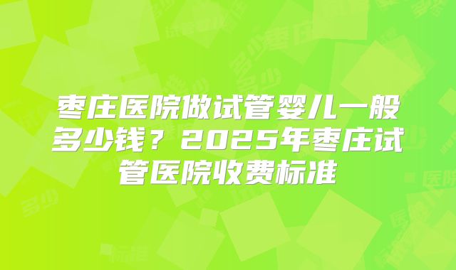枣庄医院做试管婴儿一般多少钱?2025年枣庄试管医院收费标准