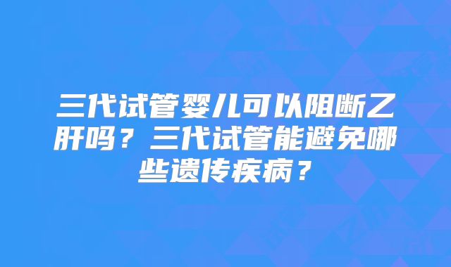 三代试管婴儿可以阻断乙肝吗？三代试管能避免哪些遗传疾病？