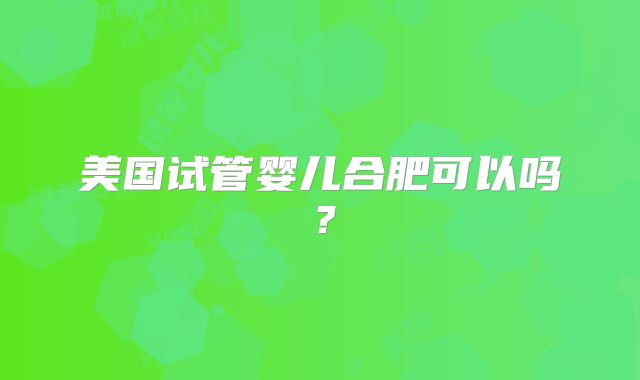 美国试管婴儿合肥可以吗？