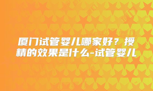 厦门试管婴儿哪家好？授精的效果是什么-试管婴儿