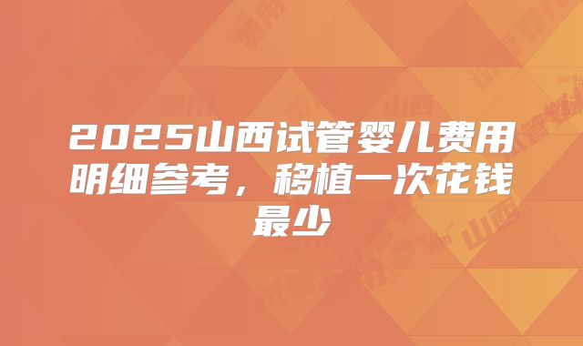 2025山西试管婴儿费用明细参考,移植一次花钱最少
