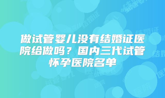 做试管婴儿没有结婚证医院给做吗？国内三代试管怀孕医院名单