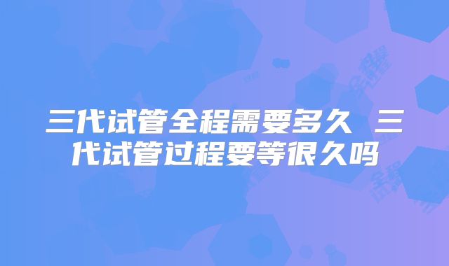 三代试管全程需要多久 三代试管过程要等很久吗