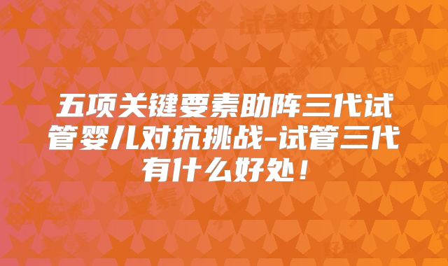 五项关键要素助阵三代试管婴儿对抗挑战-试管三代有什么好处!