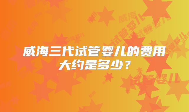 威海三代试管婴儿的费用大约是多少？