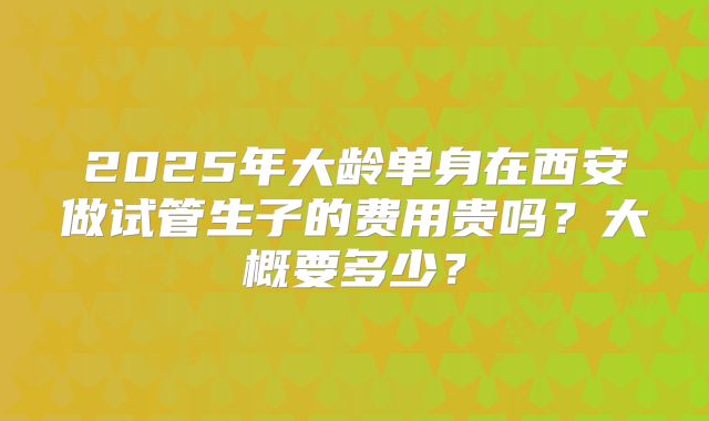 2025年大龄单身在西安做试管生子的费用贵吗？大概要多少？