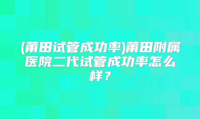 (莆田试管成功率)莆田附属医院二代试管成功率怎么样?