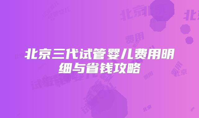 北京三代试管婴儿费用明细与省钱攻略