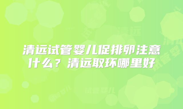 清远试管婴儿促排卵注意什么？清远取环哪里好