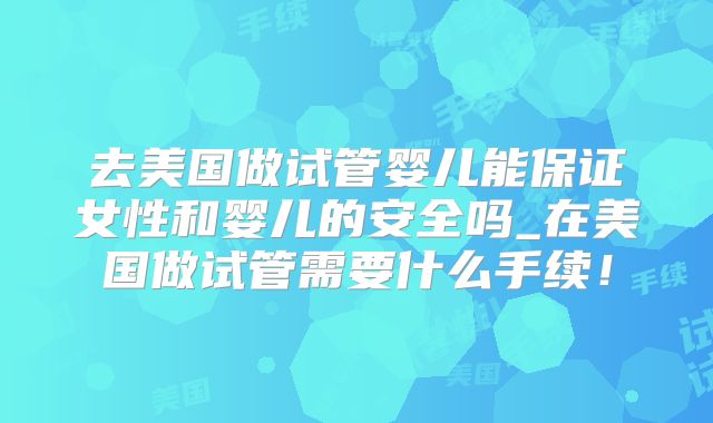 去美国做试管婴儿能保证女性和婴儿的安全吗_在美国做试管需要什么手续！