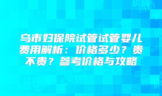 乌市妇保院试管试管婴儿费用解析:价格多少?贵不贵?参考价格与攻略