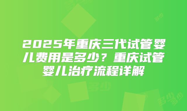 2025年重庆三代试管婴儿费用是多少？重庆试管婴儿治疗流程详解