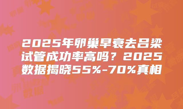 2025年卵巢早衰去吕梁试管成功率高吗？2025数据揭晓55%-70%真相