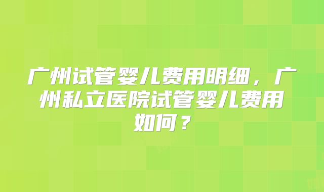 广州试管婴儿费用明细，广州私立医院试管婴儿费用如何？