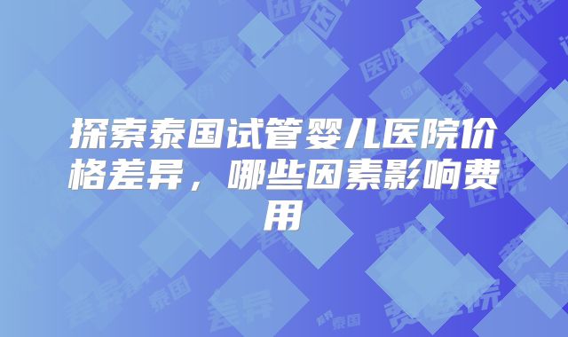 探索泰国试管婴儿医院价格差异,哪些因素影响费用