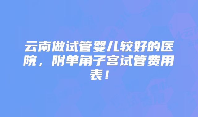 云南做试管婴儿较好的医院，附单角子宫试管费用表！