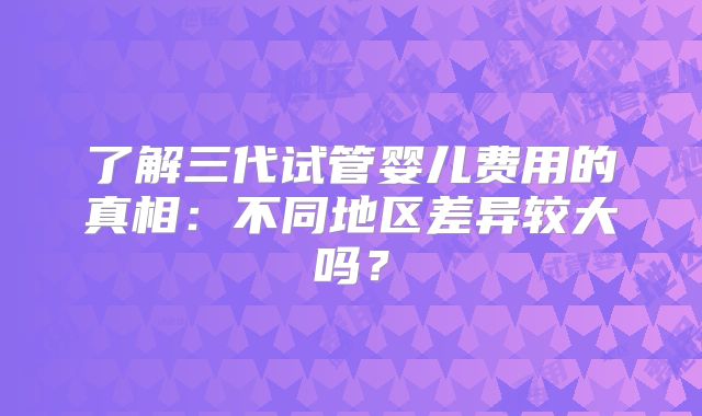 了解三代试管婴儿费用的真相：不同地区差异较大吗？