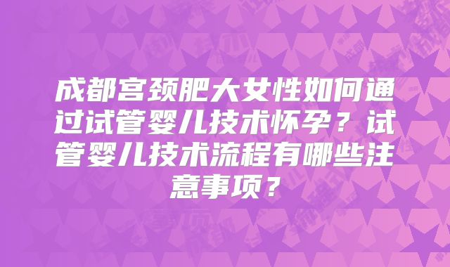 成都宫颈肥大女性如何通过试管婴儿技术怀孕？试管婴儿技术流程有哪些注意事项？