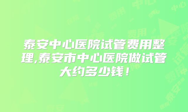泰安中心医院试管费用整理,泰安市中心医院做试管大约多少钱！