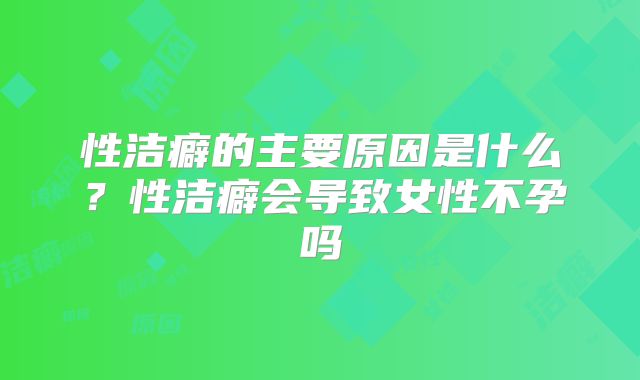 性洁癖的主要原因是什么？性洁癖会导致女性不孕吗