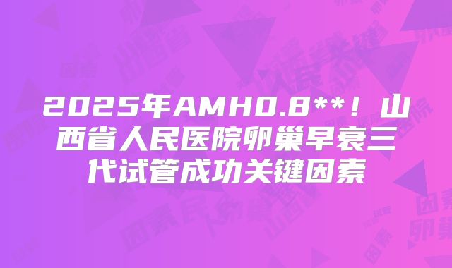 2025年AMH0.8**！山西省人民医院卵巢早衰三代试管成功关键因素