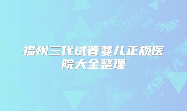 福州三代试管婴儿正规医院大全整理