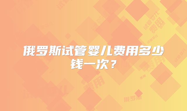 俄罗斯试管婴儿费用多少钱一次？