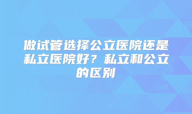 做试管选择公立医院还是私立医院好?私立和公立的区别