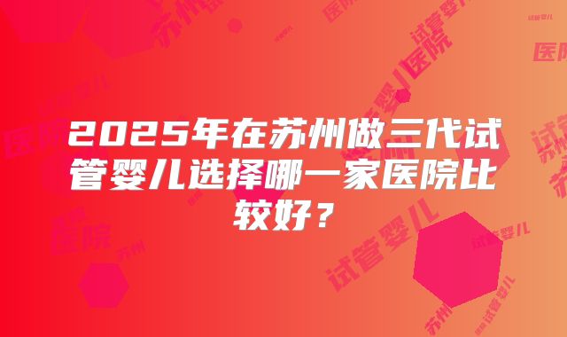 2025年在苏州做三代试管婴儿选择哪一家医院比较好?