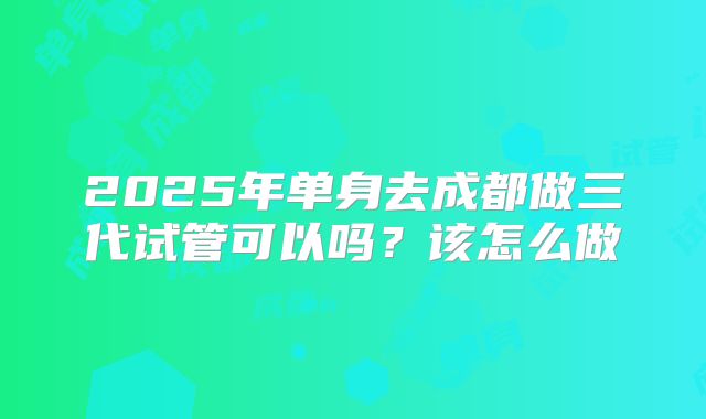 2025年单身去成都做三代试管可以吗？该怎么做