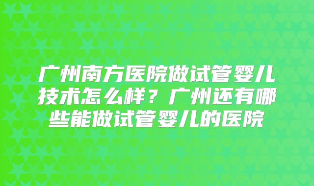 广州南方医院做试管婴儿技术怎么样？广州还有哪些能做试管婴儿的医院