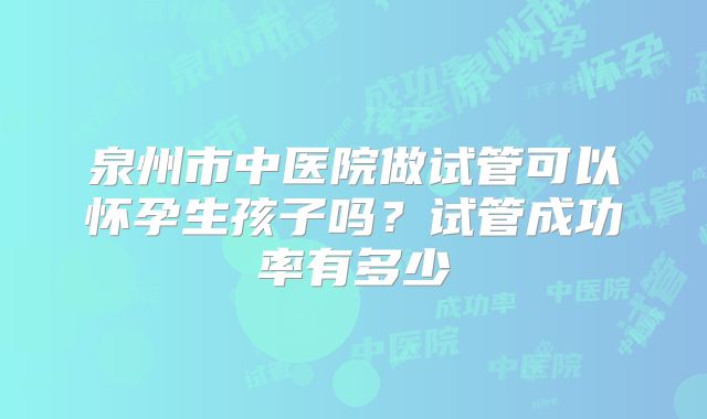 泉州市中医院做试管可以怀孕生孩子吗?试管成功率有多少