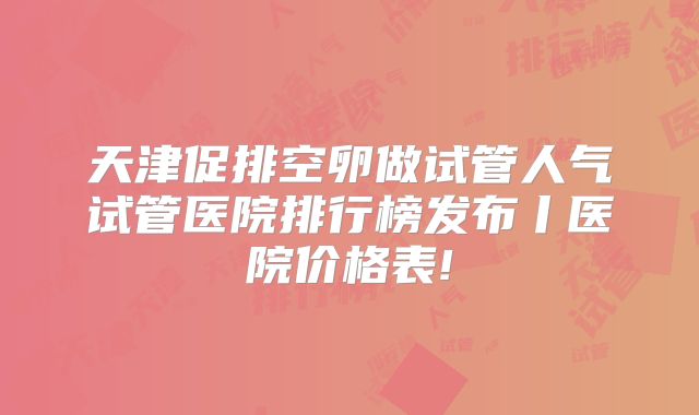 天津促排空卵做试管人气试管医院排行榜发布丨医院价格表!