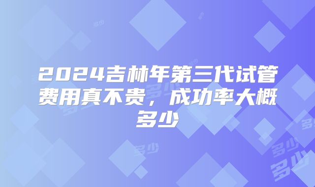 2024吉林年第三代试管费用真不贵,成功率大概多少