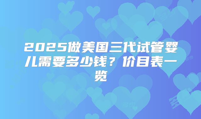 2025做美国三代试管婴儿需要多少钱？价目表一览
