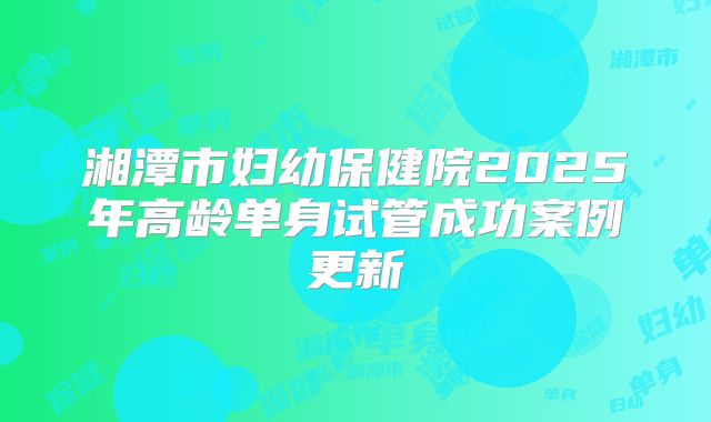 湘潭市妇幼保健院2025年高龄单身试管成功案例更新