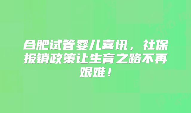 合肥试管婴儿喜讯，社保报销政策让生育之路不再艰难！