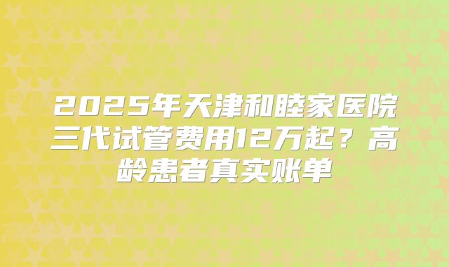 2025年天津和睦家医院三代试管费用12万起？高龄患者真实账单