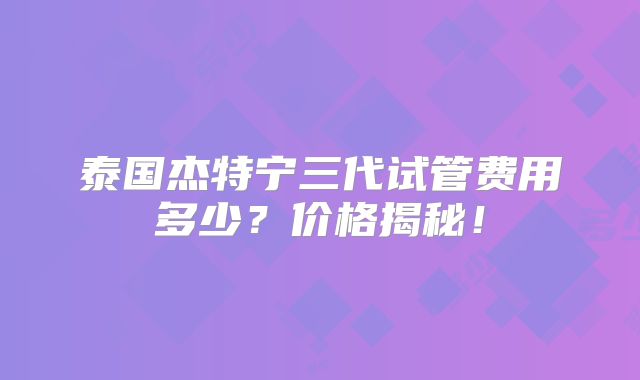 泰国杰特宁三代试管费用多少？价格揭秘！