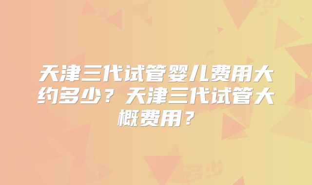 天津三代试管婴儿费用大约多少？天津三代试管大概费用？