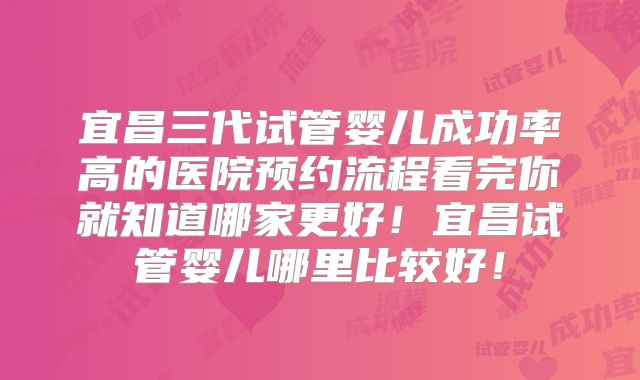宜昌三代试管婴儿成功率高的医院预约流程看完你就知道哪家更好!宜昌试管婴儿哪里比较好!