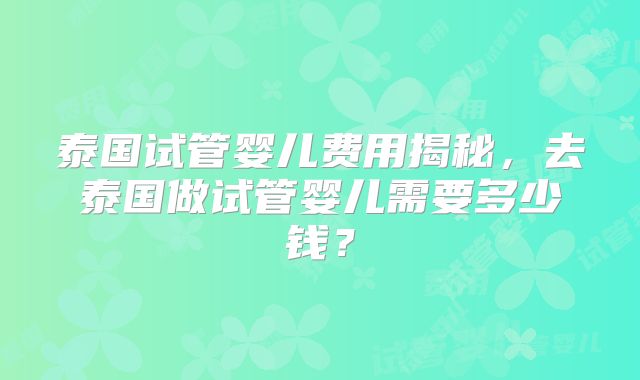 泰国试管婴儿费用揭秘，去泰国做试管婴儿需要多少钱？