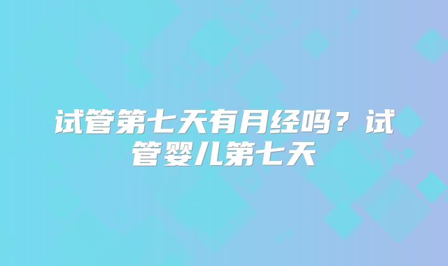 试管第七天有月经吗？试管婴儿第七天