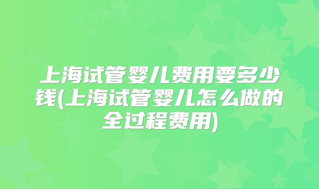 上海试管婴儿费用要多少钱(上海试管婴儿怎么做的全过程费用)