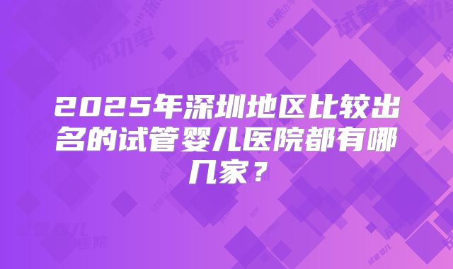 2025年深圳地区比较出名的试管婴儿医院都有哪几家?