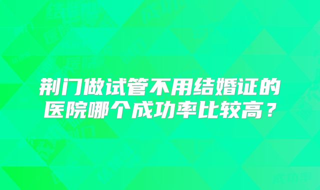 荆门做试管不用结婚证的医院哪个成功率比较高？